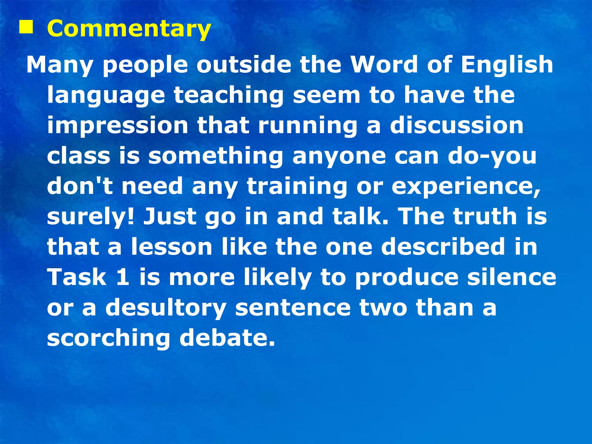 Commentary  Many people outside the Word of English language teaching seem to have the impression that running a discussion class is something anyone can do-you don't need any training or experience, surely! Just go in and talk. The truth is that a lesson like the one described in Task 1 is more likely to produce silence or a desultory sentence two than a scorching debate. 