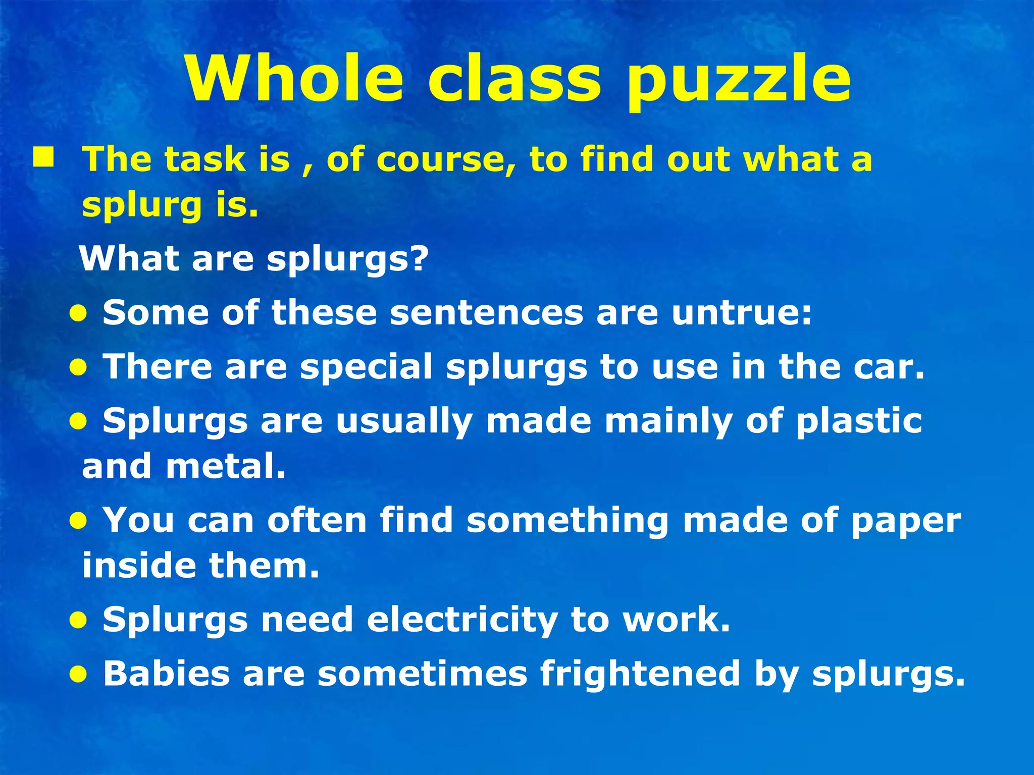 Whole class puzzle The task is , of course, to find out what a splurg is. What are splurgs? •   Some of these sentences are untrue: •   There are special splurgs to use in the car. •   Splurgs are usually made mainly of plastic and metal. •  You can often find something made of paper inside them. •   Splurgs need electricity to work. •   Babies are sometimes frightened by splurgs. 