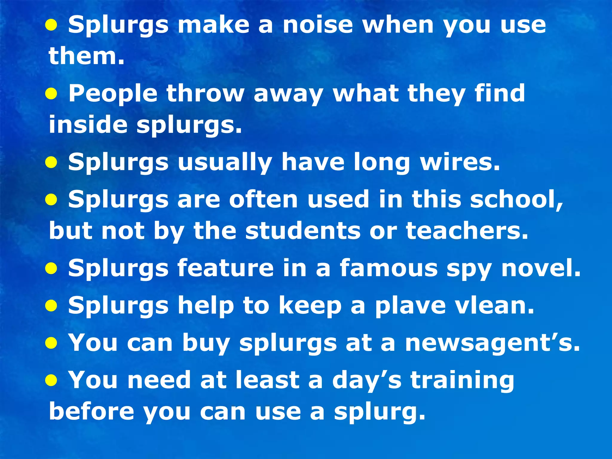 •   Splurgs make a noise when you use them. •  People throw away what they find inside splurgs. •   Splurgs usually have long wires. •  Splurgs are often used in this school, but not by the students or teachers. •   Splurgs feature in a famous spy novel. •  Splurgs help to keep a plave vlean. •   You can buy splurgs at a newsagent’s. •  You need at least a day’s training before you can use a splurg. 