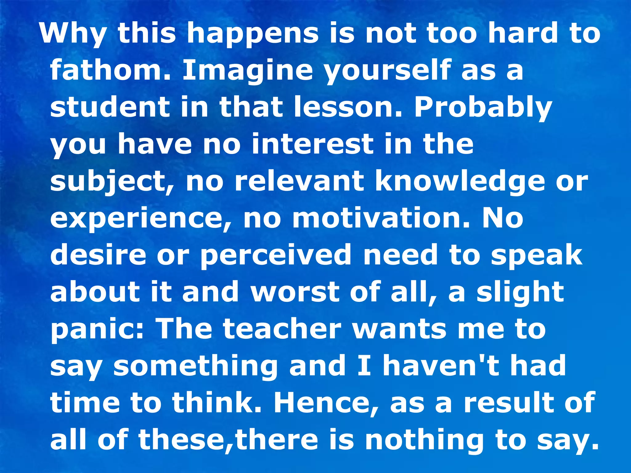 Why this happens is not too hard to fathom. Imagine yourself as a student in that lesson. Probably you have no interest in the subject, no relevant knowledge or experience, no motivation. No desire or perceived need to speak about it and worst of all, a slight panic: The teacher wants me to say something and I haven't had time to think. Hence, as a result of all of these,there is nothing to say. 
