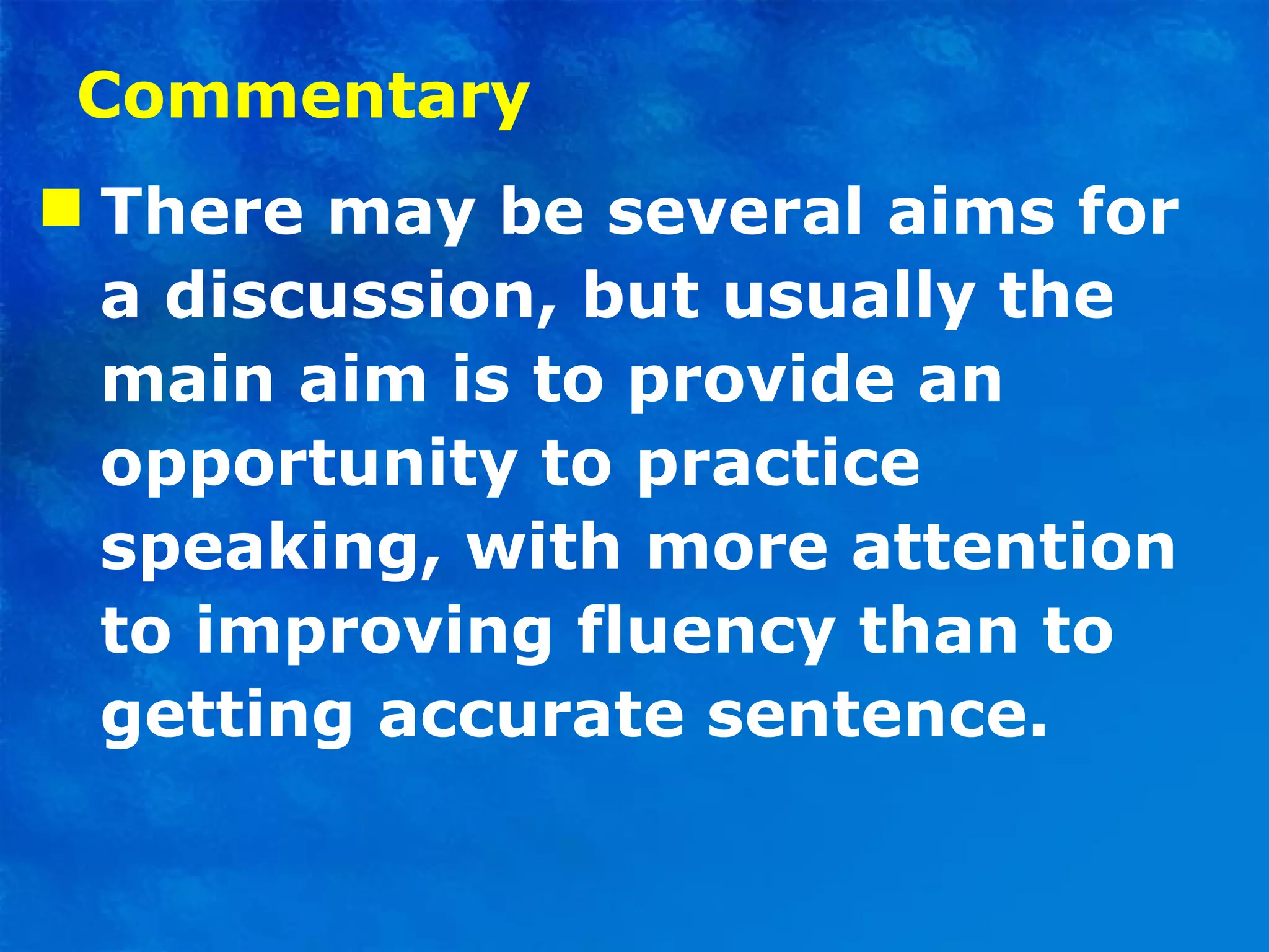 Commentary There may be several aims for a discussion, but usually the main aim is to provide an opportunity to practice speaking, with more attention to improving fluency than to getting accurate sentence.  