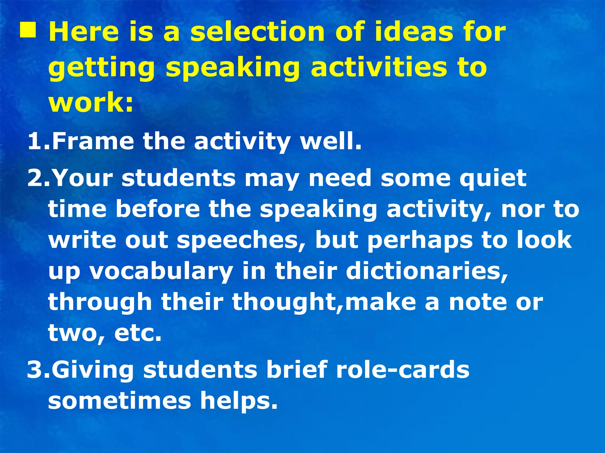Here is a selection of ideas for getting speaking activities to work: 1.Frame the activity well. 2.Your students may need some quiet time before the speaking activity, nor to write out speeches, but perhaps to look up vocabulary in their dictionaries, through their thought,make a note or two, etc. 3.Giving students brief role-cards sometimes helps. 