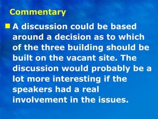 Commentary A discussion could be based around a decision as to which of the three building should be built on the vacant site. The discussion would probably be a lot more interesting if the speakers had a real involvement in the issues.  