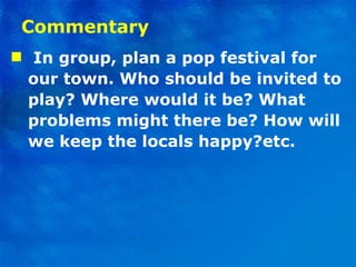 Commentary I n group, plan a pop festival for our town. Who should be invited to play? Where would it be? What problems might there be? How will we keep the locals happy?etc.  