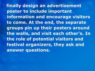 finally design an advertisement poster to include important information and encourage visitors to come. At the end, the separate groups pin up their posters around the walls, and visit each other’s. In the role of potential visitors and festival organizers, they ask and answer questions. 
