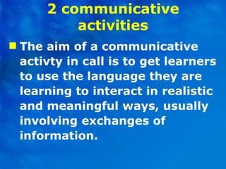 2 communicative activities The aim of a communicative activty in call is to get learners to use the language they are learning to interact in realistic and meaningful ways, usually involving exchanges of information. 