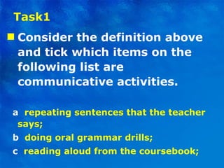 Task1 Consider the definition above and tick which items on the following list are communicative activities . a   repeating sentences that the teacher says; b   doing oral grammar drills; c   reading aloud from the coursebook; 
