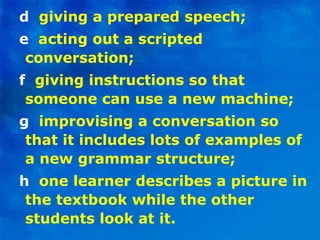 d   giving a prepared speech; e  acting out a scripted conversation; f   giving instructions so that someone can use a new machine; g  improvising a conversation so that it includes lots of examples of a new grammar structure; h  one learner describes a picture in the textbook while the other students look at it. 