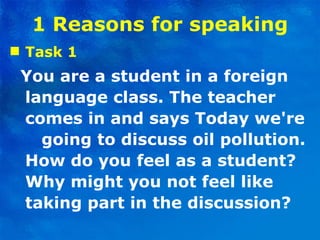 1 Reasons for speaking Task 1 You are a student in a foreign language class. The teacher comes in and says Today we're  going to discuss oil pollution. How do you feel as a student? Why might you not feel like taking part in the discussion? 
