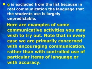 g  is excluded from the list because in real communication the language that the students use is largely unpredictable. Here are examples of some communicative activities you may wish to try out. Note that in every case we are primarily concerned with encouraging communication, rather than with controlled use of particular items of language or with accuracy. 