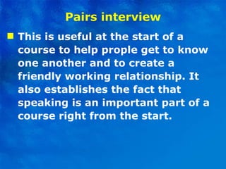 Pairs interview This is useful at the start of a course to help prople get to know one another and to create a friendly working relationship. It also establishes the fact that speaking is an important part of a course right from the start. 