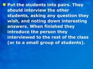 Put the students into pairs. They should interview the other students, asking any question they wish, and noting down interesting answers. When finished they introduce the person they interviewed to the rest of the class (or to a small group of students). 