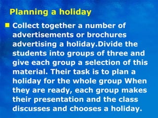Planning a holiday Collect together a number of advertisements or brochures advertising a holiday.Divide the students into groups of three and give each group a selection of this material. Their task is to plan a holiday for the whole group When they are ready, each group makes their presentation and the class discusses and chooses a holiday. 