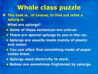 Whole class puzzle The task is , of course, to find out what a splurg is. What are splurgs? •   Some of these sentences are untrue: •   There are special splurgs to use in the car. •   Splurgs are usually made mainly of plastic and metal. •  You can often find something made of paper inside them. •   Splurgs need electricity to work. •   Babies are sometimes frightened by splurgs. 