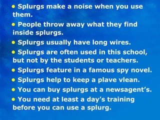 •   Splurgs make a noise when you use them. •  People throw away what they find inside splurgs. •   Splurgs usually have long wires. •  Splurgs are often used in this school, but not by the students or teachers. •   Splurgs feature in a famous spy novel. •  Splurgs help to keep a plave vlean. •   You can buy splurgs at a newsagent’s. •  You need at least a day’s training before you can use a splurg. 