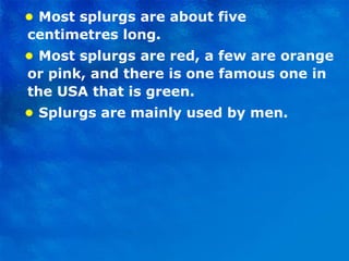 •  Most splurgs are about five centimetres long. •  Most splurgs are red, a few are orange or pink, and there is one famous one in the USA that is green. •   Splurgs are mainly used by men. 