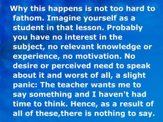 Why this happens is not too hard to fathom. Imagine yourself as a student in that lesson. Probably you have no interest in the subject, no relevant knowledge or experience, no motivation. No desire or perceived need to speak about it and worst of all, a slight panic: The teacher wants me to say something and I haven't had time to think. Hence, as a result of all of these,there is nothing to say. 