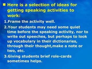Here is a selection of ideas for getting speaking activities to work: 1.Frame the activity well. 2.Your students may need some quiet time before the speaking activity, nor to write out speeches, but perhaps to look up vocabulary in their dictionaries, through their thought,make a note or two, etc. 3.Giving students brief role-cards sometimes helps. 