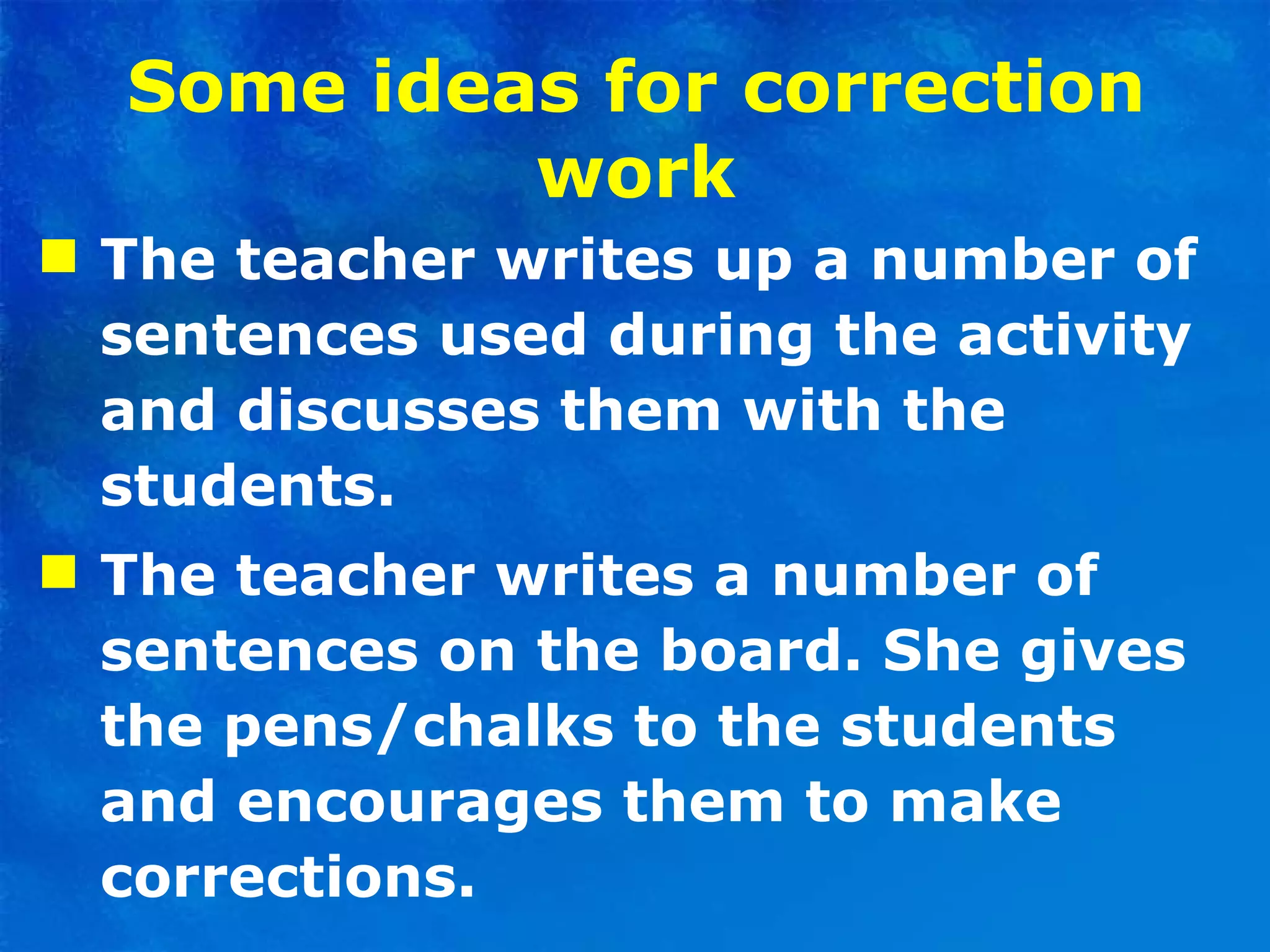 Some ideas for correction work The teacher writes up a number of sentences used during the activity and discusses them with the students. The teacher writes a number of sentences on the board. She gives the pens/chalks to the students and encourages them to make corrections. 