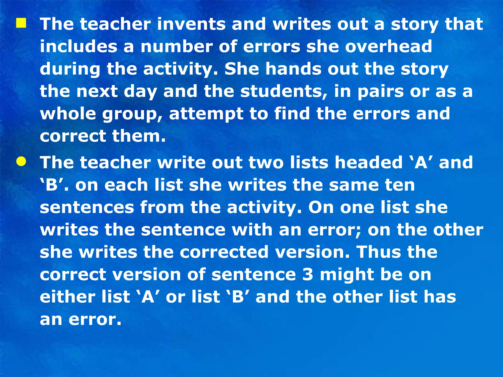 The teacher invents and writes out a story that includes a number of errors she overhead during the activity. She hands out the story the next day and the students, in pairs or as a whole group, attempt to find the errors and correct them. The teacher write out two lists headed ‘A’ and ‘B’. on each list she writes the same ten sentences from the activity. On one list she writes the sentence with an error; on the other she writes the corrected version. Thus the correct version of sentence 3 might be on either list ‘A’ or list ‘B’ and the other list has an error. 
