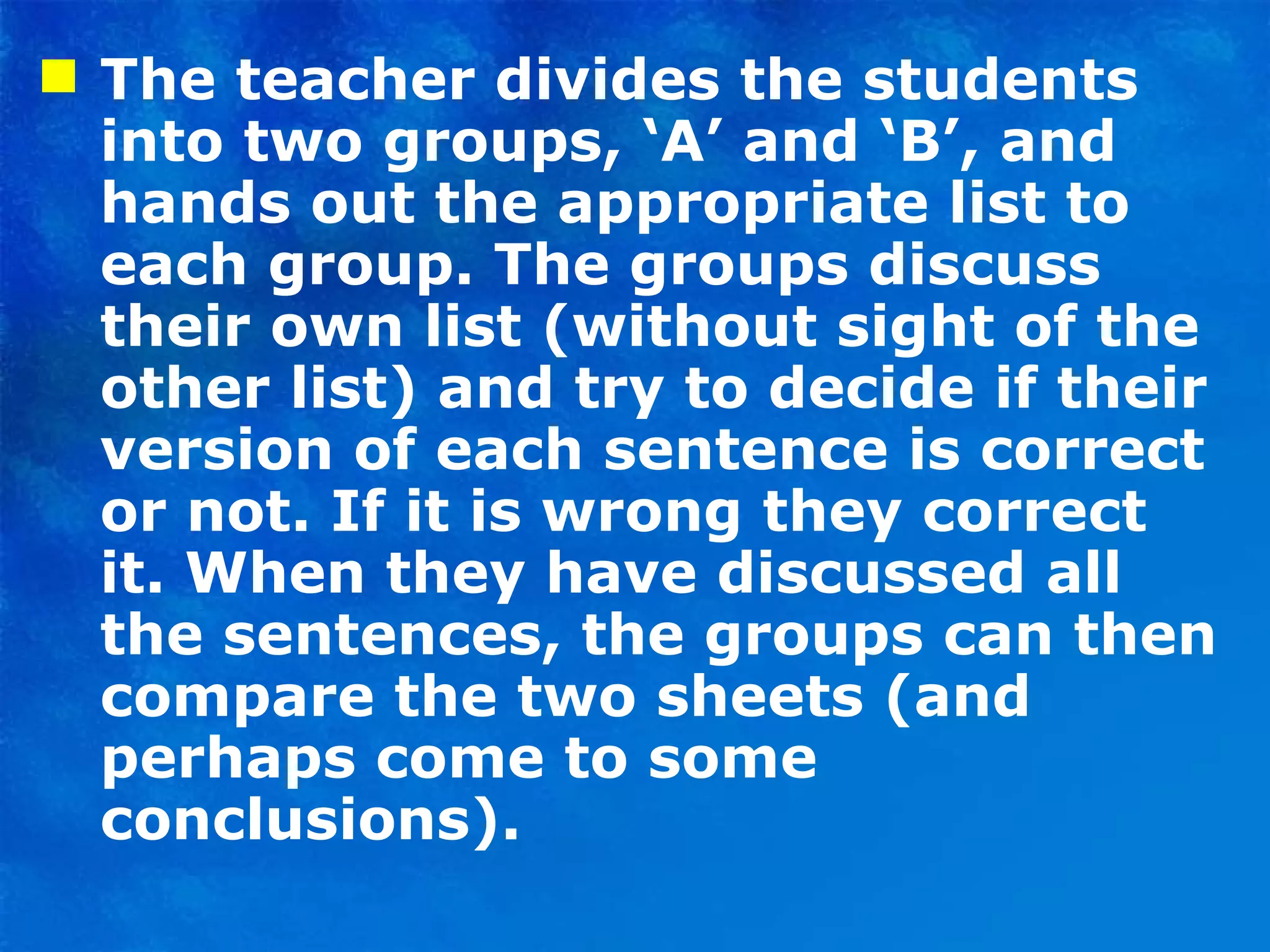The teacher divides the students into two groups, ‘A’ and ‘B’, and hands out the appropriate list to each group. The groups discuss their own list (without sight of the other list) and try to decide if their version of each sentence is correct or not. If it is wrong they correct it. When they have discussed all the sentences, the groups can then compare the two sheets (and perhaps come to some conclusions).  