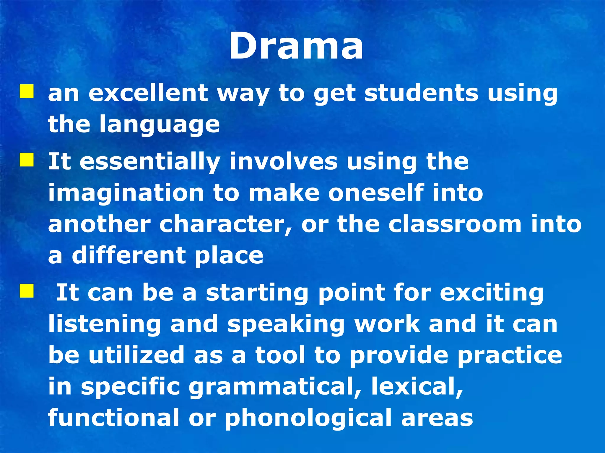 Drama  an excellent way to get students using the language  It essentially involves using the imagination to make oneself into another character, or the classroom into a different place  It can be a starting point for exciting listening and speaking work and it can be utilized as a tool to provide practice in specific grammatical, lexical, functional or phonological areas  