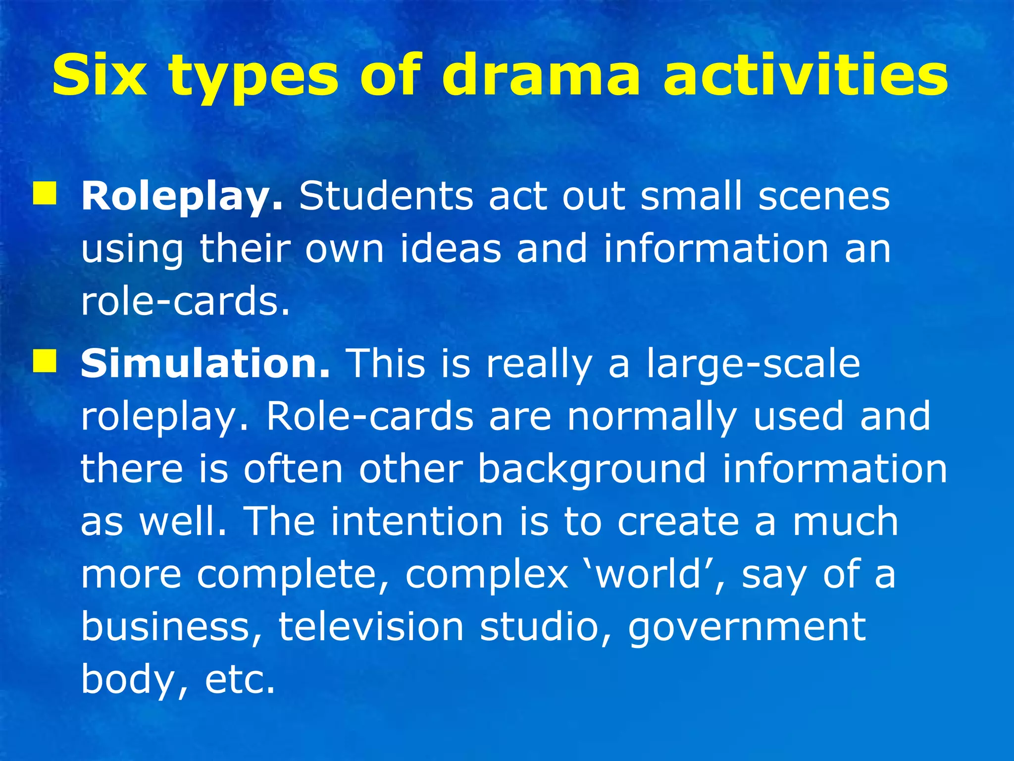 Six types of drama activities   Roleplay.  Students act out small scenes using their own ideas and information an role-cards. Simulation.  This is really a large-scale roleplay. Role-cards are normally used and there is often other background information as well. The intention is to create a much more complete, complex ‘world’, say of a business, television studio, government body, etc. 