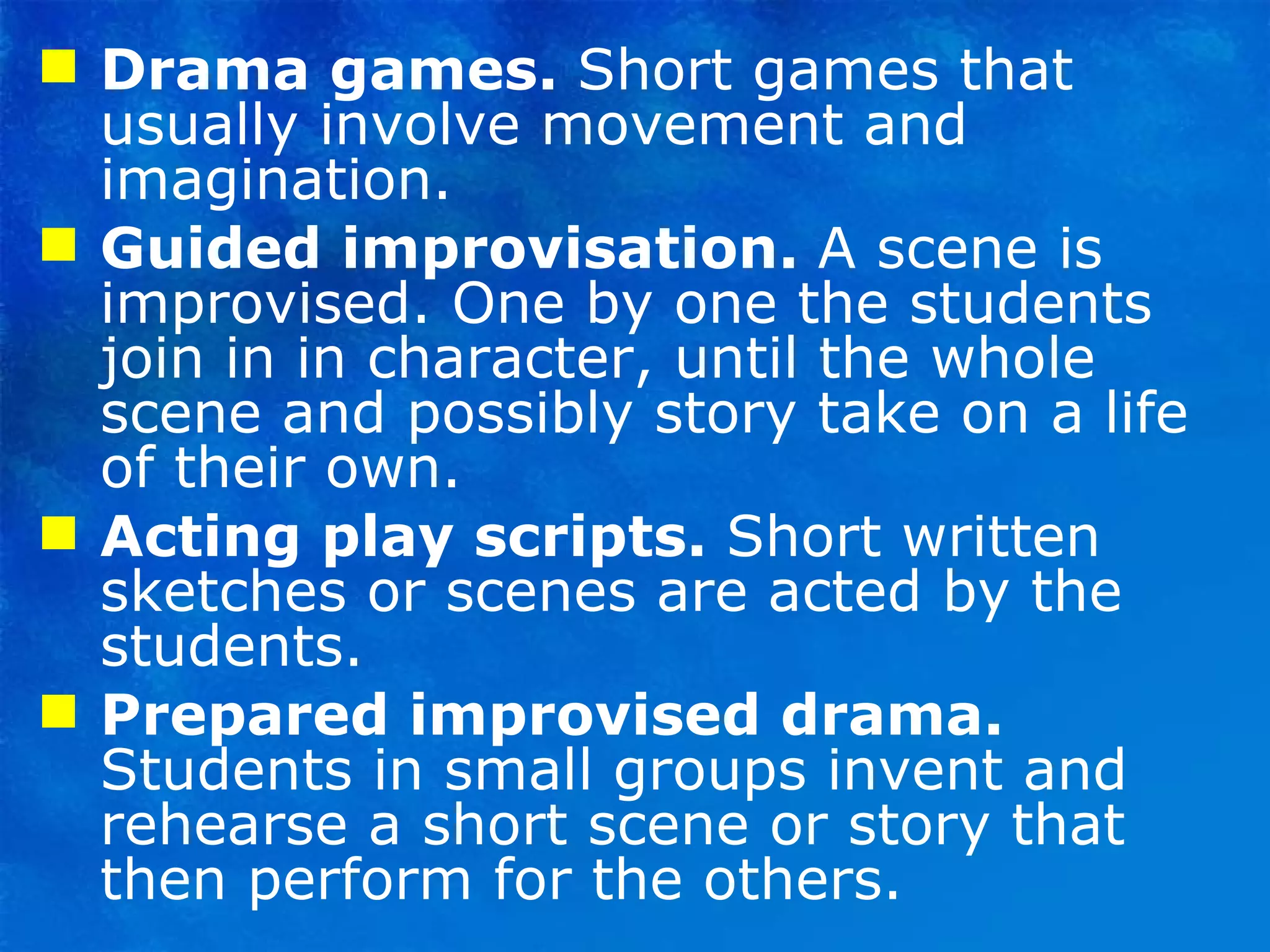 Drama games.  Short games that usually involve movement and imagination. Guided improvisation.  A scene is improvised. One by one the students join in in character, until the whole scene and possibly story take on a life of their own. Acting play scripts.  Short written sketches or scenes are acted by the students. Prepared improvised drama.  Students in small groups invent and rehearse a short scene or story that then perform for the others. 