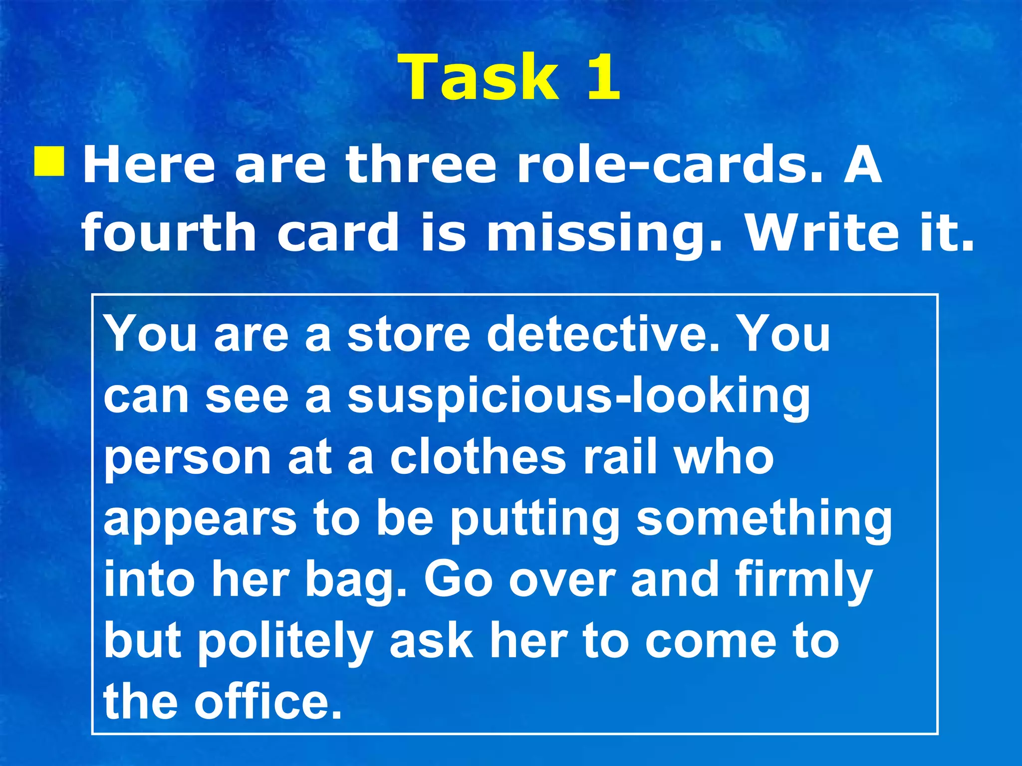 Task 1 Here are three role-cards. A fourth card is missing. Write it. You are a store detective. You can see a suspicious-looking person at a clothes rail who appears to be putting something into her bag. Go over and firmly but politely ask her to come to the office. 