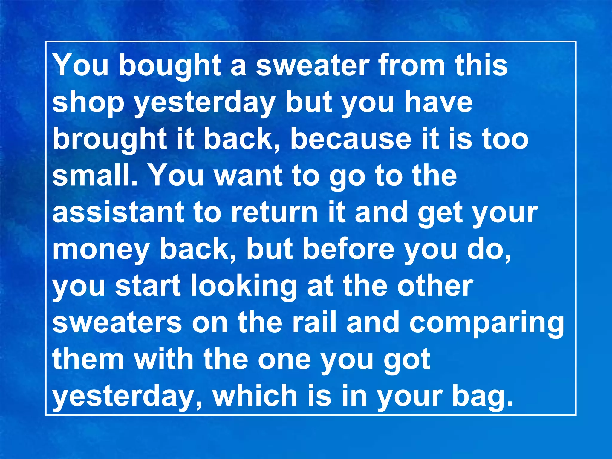You bought a sweater from this shop yesterday but you have brought it back, because it is too small. You want to go to the assistant to return it and get your money back, but before you do, you start looking at the other sweaters on the rail and comparing them with the one you got yesterday, which is in your bag. 