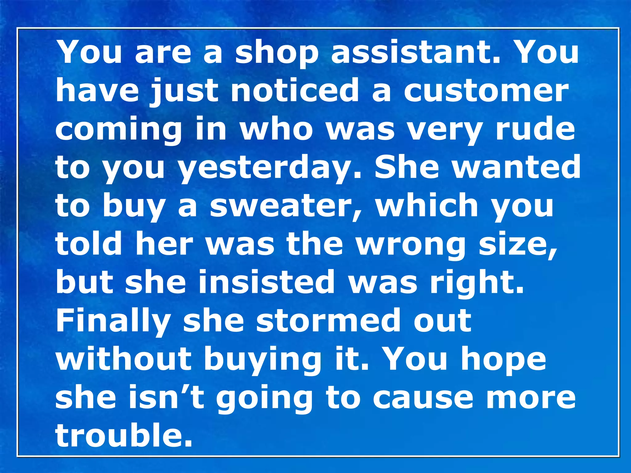 You are a shop assistant. You have just noticed a customer coming in who was very rude to you yesterday. She wanted to buy a sweater, which you told her was the wrong size, but she insisted was right. Finally she stormed out without buying it. You hope she isn’t going to cause more trouble. 