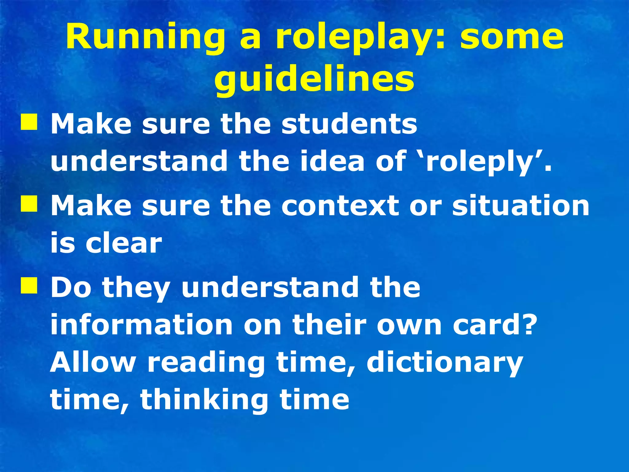 Running a roleplay: some guidelines Make sure the students understand the idea of ‘roleply’.  Make sure the context or situation is clear  Do they understand the information on their own card? Allow reading time, dictionary time, thinking time  