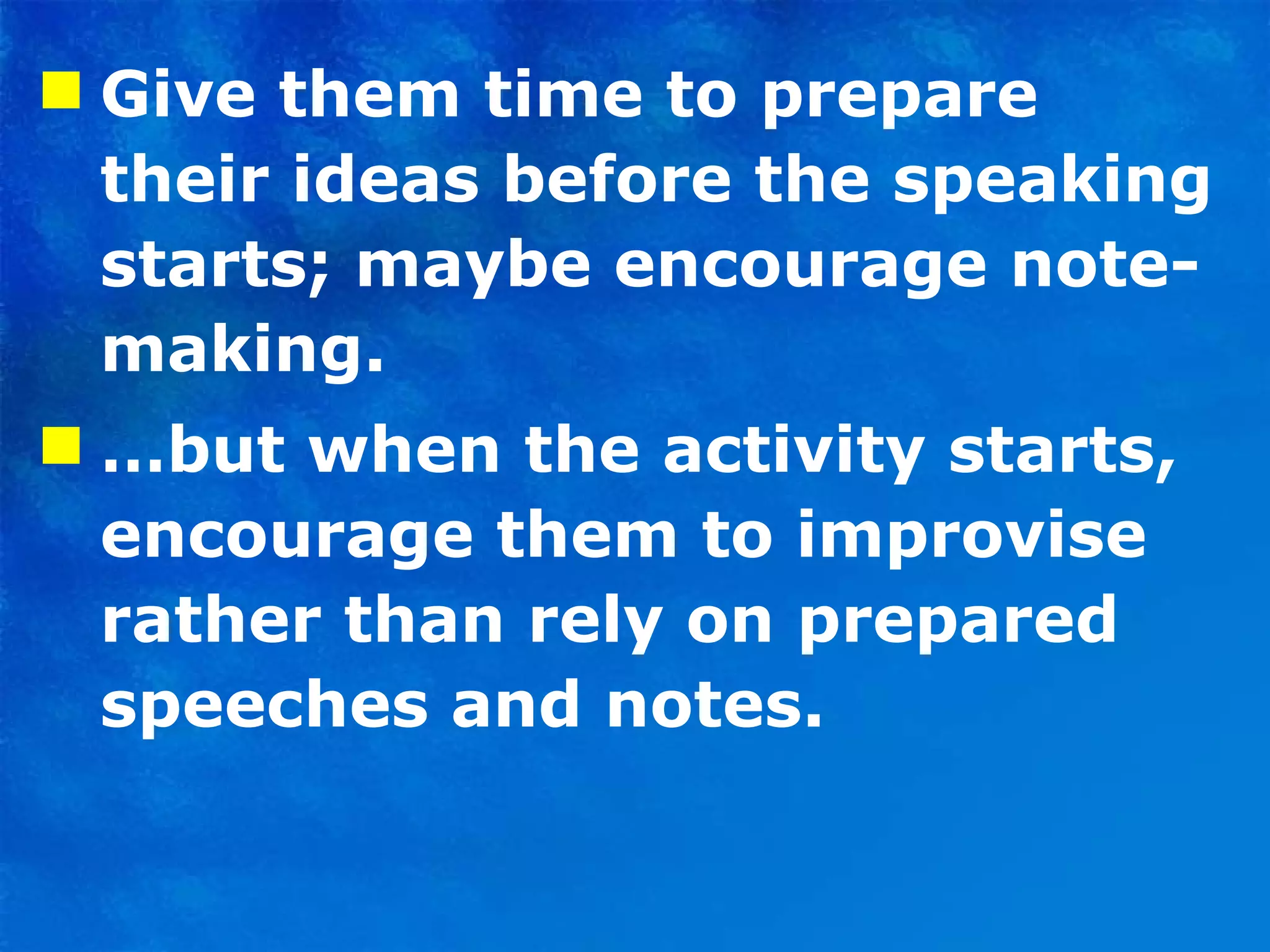 Give them time to prepare their ideas before the speaking starts; maybe encourage note-making. … but when the activity starts, encourage them to improvise rather than rely on prepared speeches and notes.  