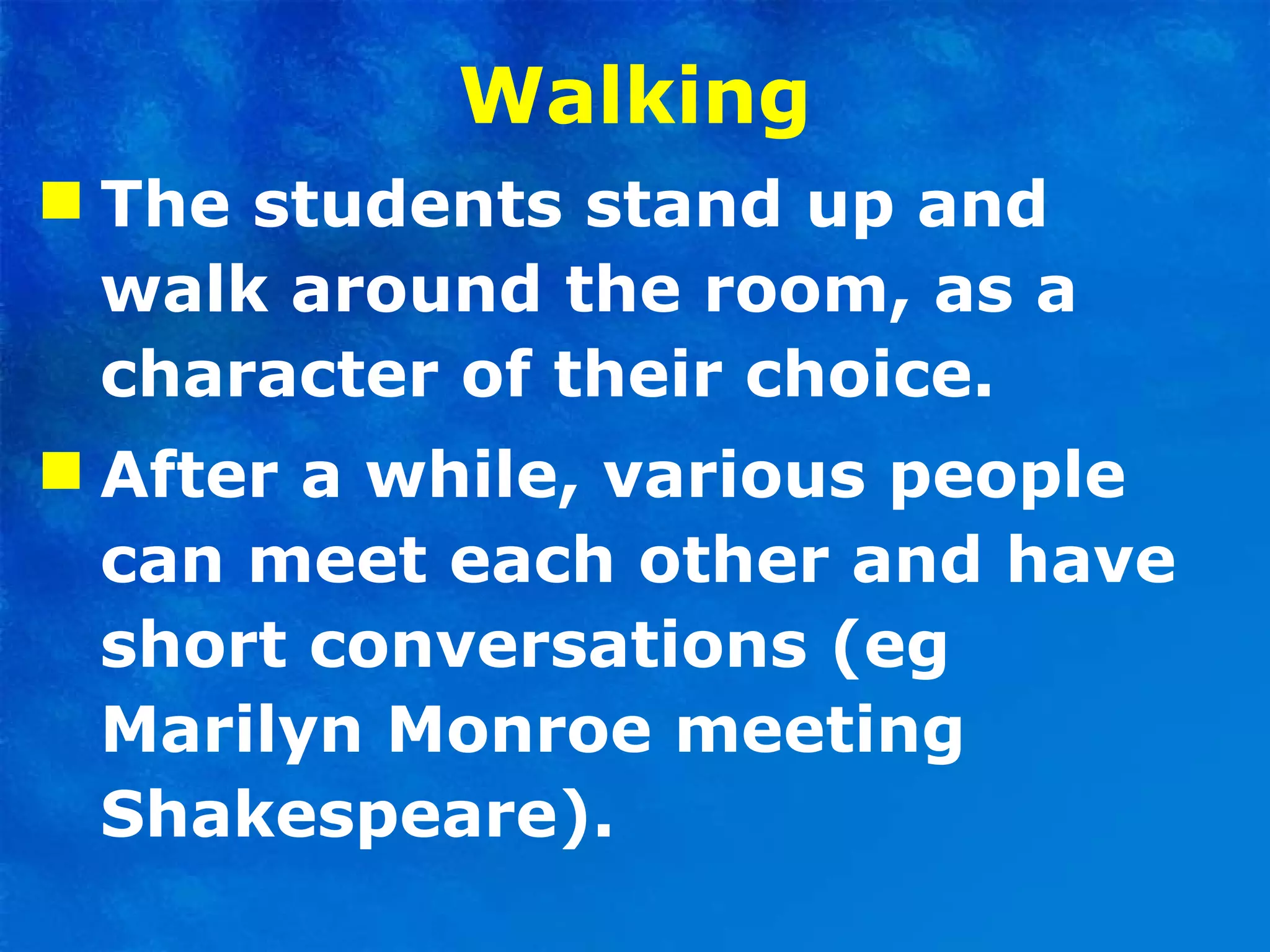 Walking The students stand up and walk around the room, as a character of their choice.  After a while, various people can meet each other and have short conversations (eg Marilyn Monroe meeting Shakespeare).  