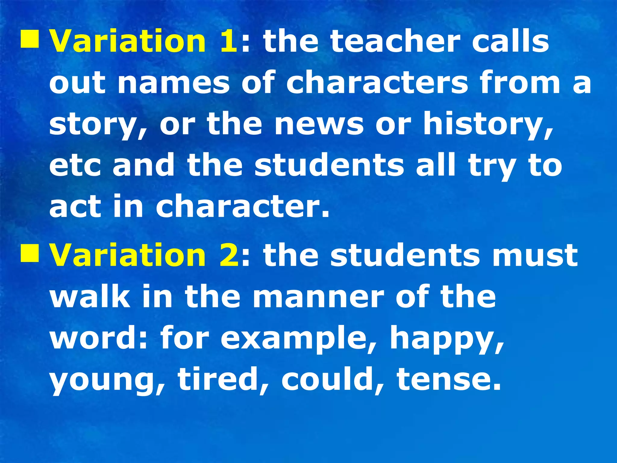 Variation 1 : the teacher calls out names of characters from a story, or the news or history, etc and the students all try to act in character.  Variation 2 : the students must walk in the manner of the word: for example, happy, young, tired, could, tense. 