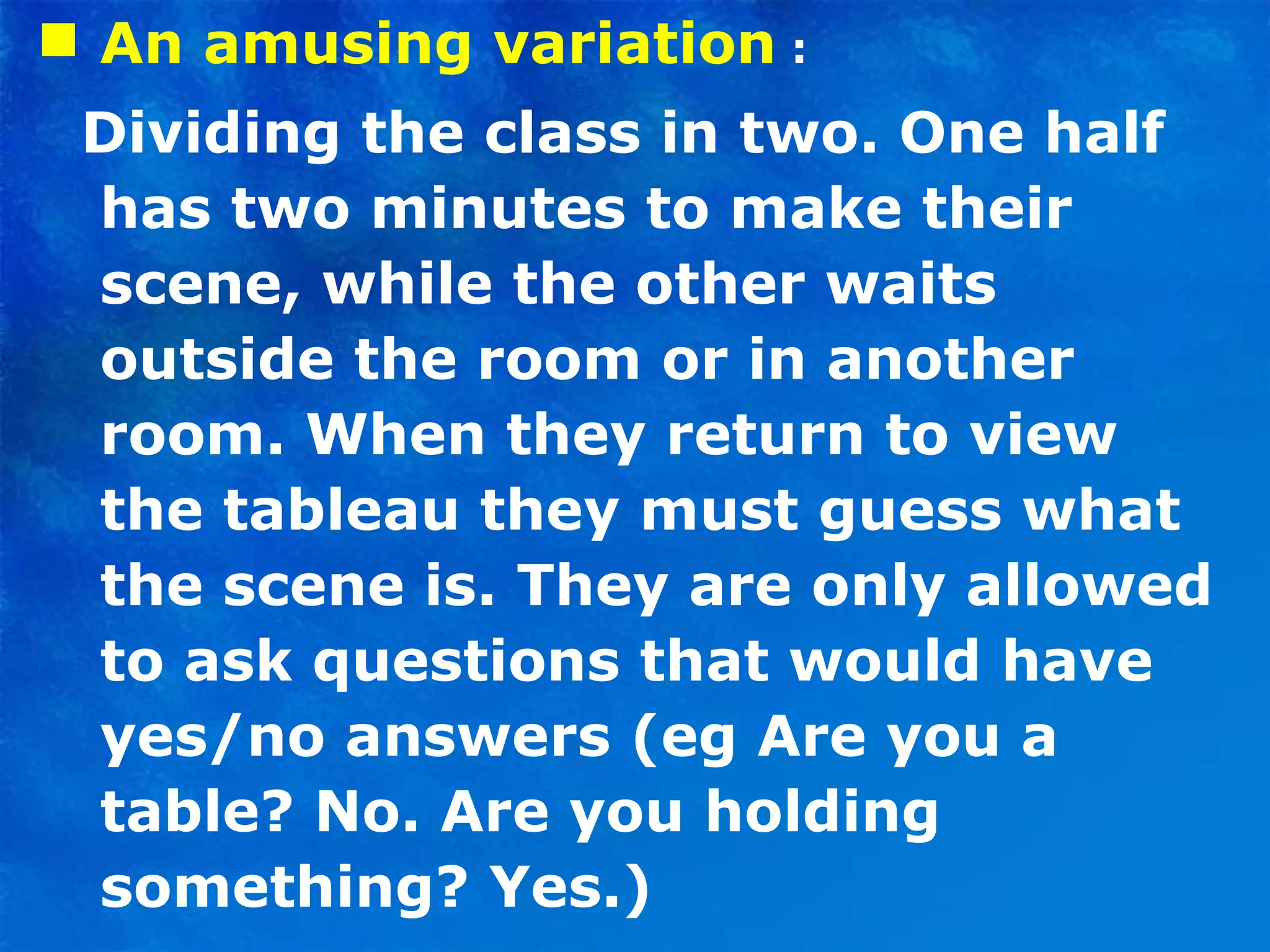 An amusing variation  : Dividing the class in two. One half has two minutes to make their scene, while the other waits outside the room or in another room. When they return to view the tableau they must guess what the scene is. They are only allowed to ask questions that would have yes/no answers (eg Are you a table? No. Are you holding something? Yes.) 