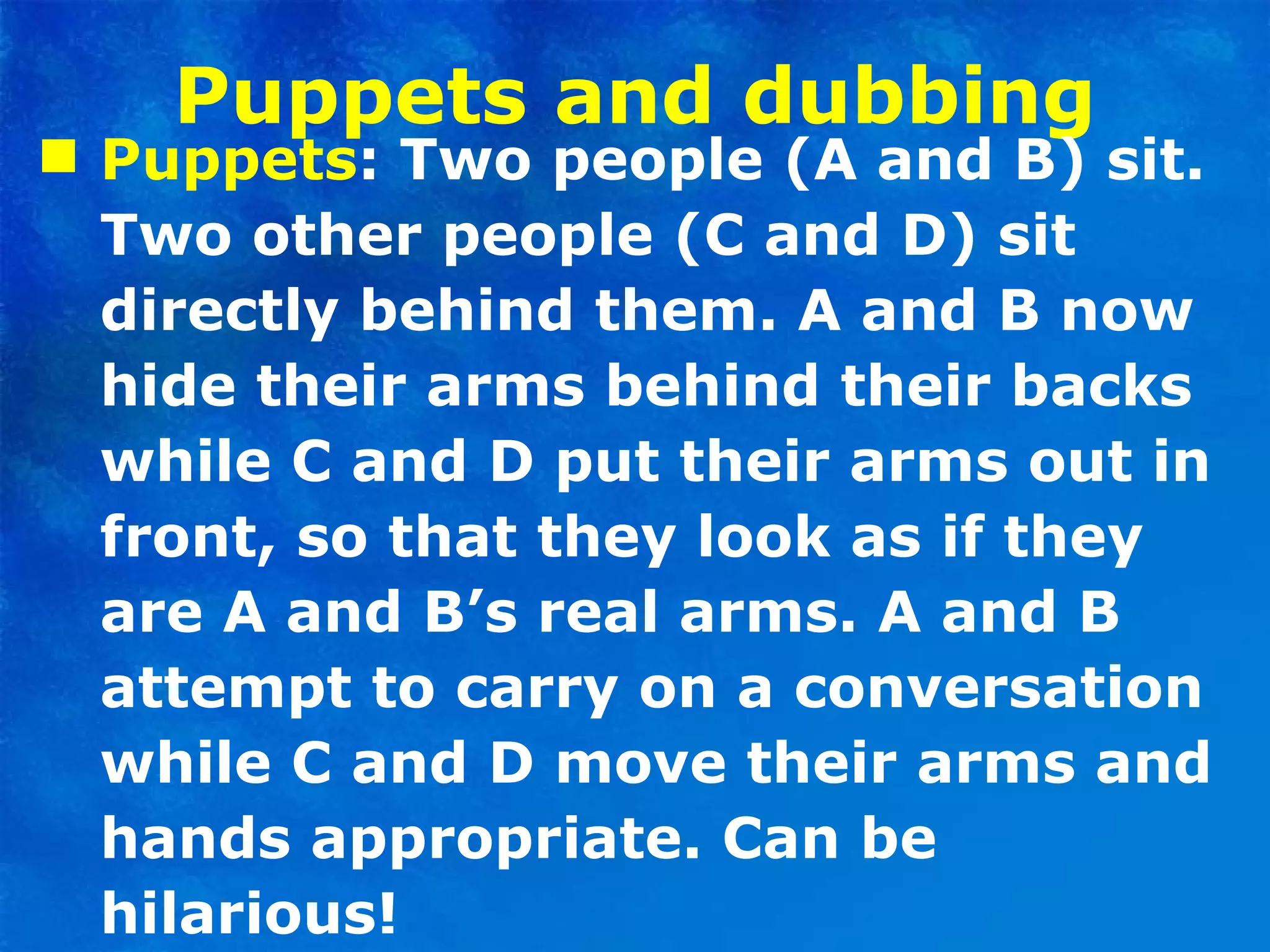 Puppets and dubbing Puppets : Two people (A and B) sit. Two other people (C and D) sit directly behind them. A and B now hide their arms behind their backs while C and D put their arms out in front, so that they look as if they are A and B’s real arms. A and B attempt to carry on a conversation while C and D move their arms and hands appropriate. Can be hilarious! 