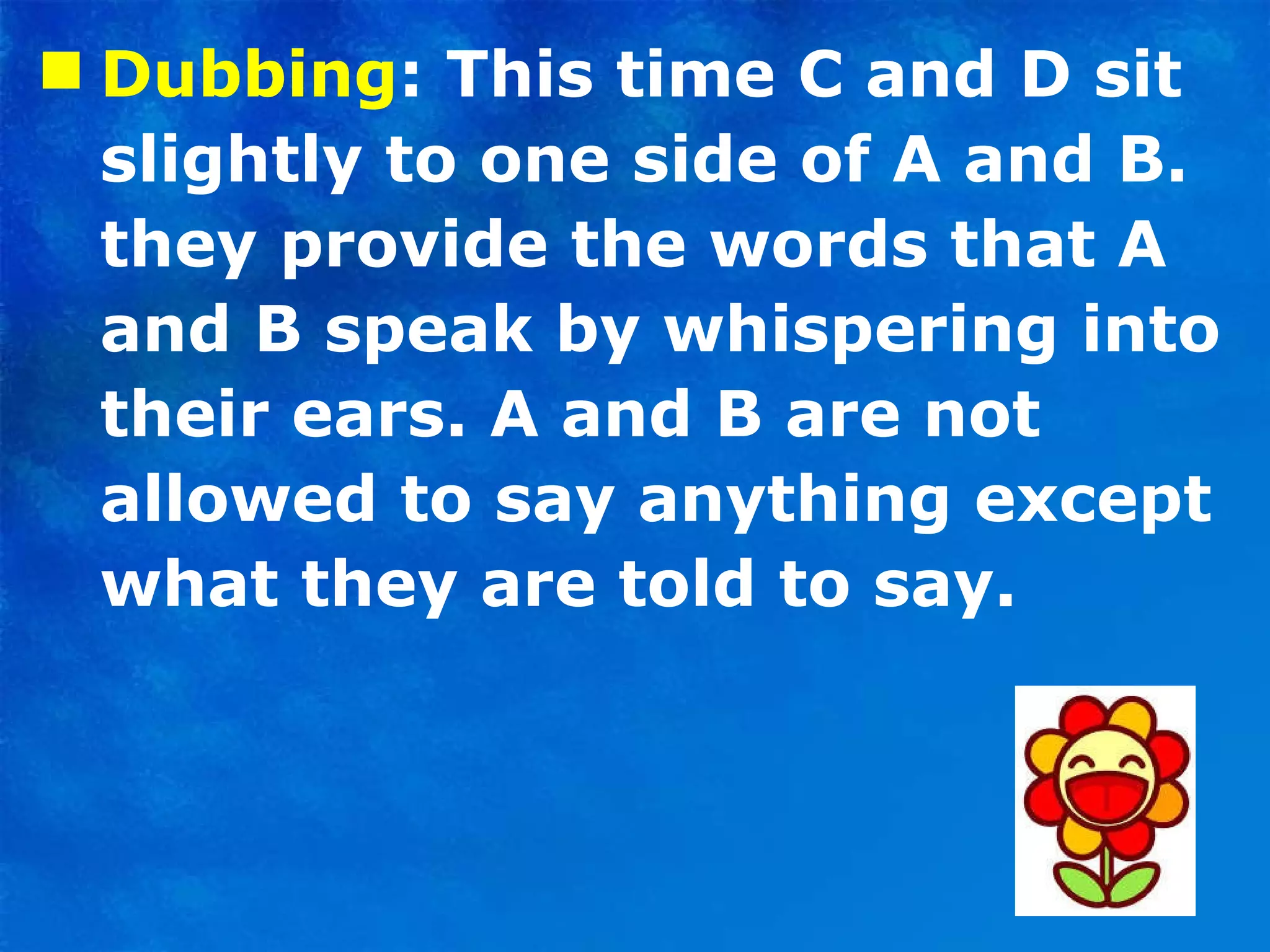 Dubbing : This time C and D sit slightly to one side of A and B. they provide the words that A and B speak by whispering into their ears. A and B are not allowed to say anything except what they are told to say. 