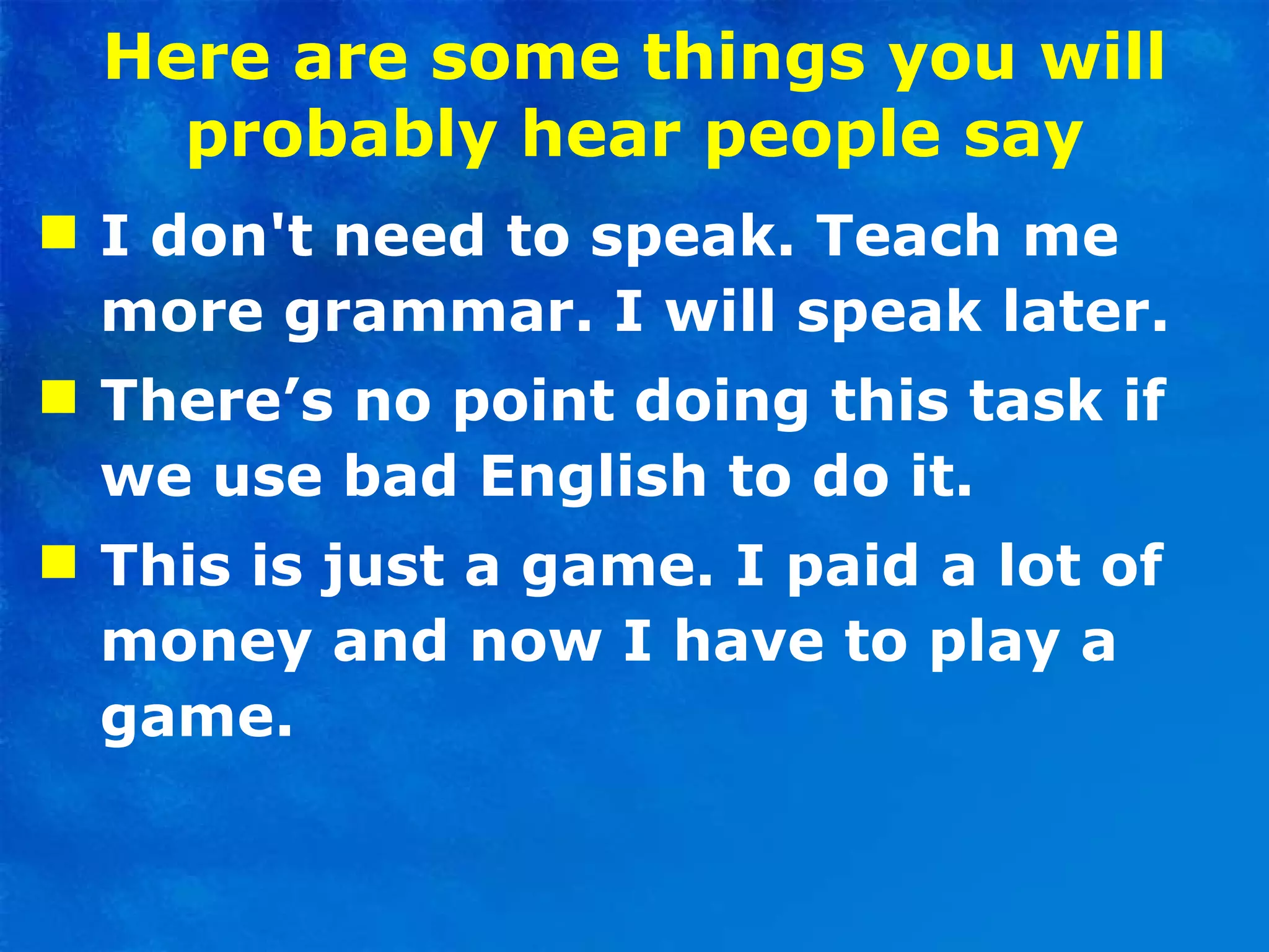 Here are some things you will probably hear people say I don't need to speak. Teach me more grammar. I will speak later.  There’s no point doing this task if we use bad English to do it.  This is just a game. I paid a lot of money and now I have to play a game. 