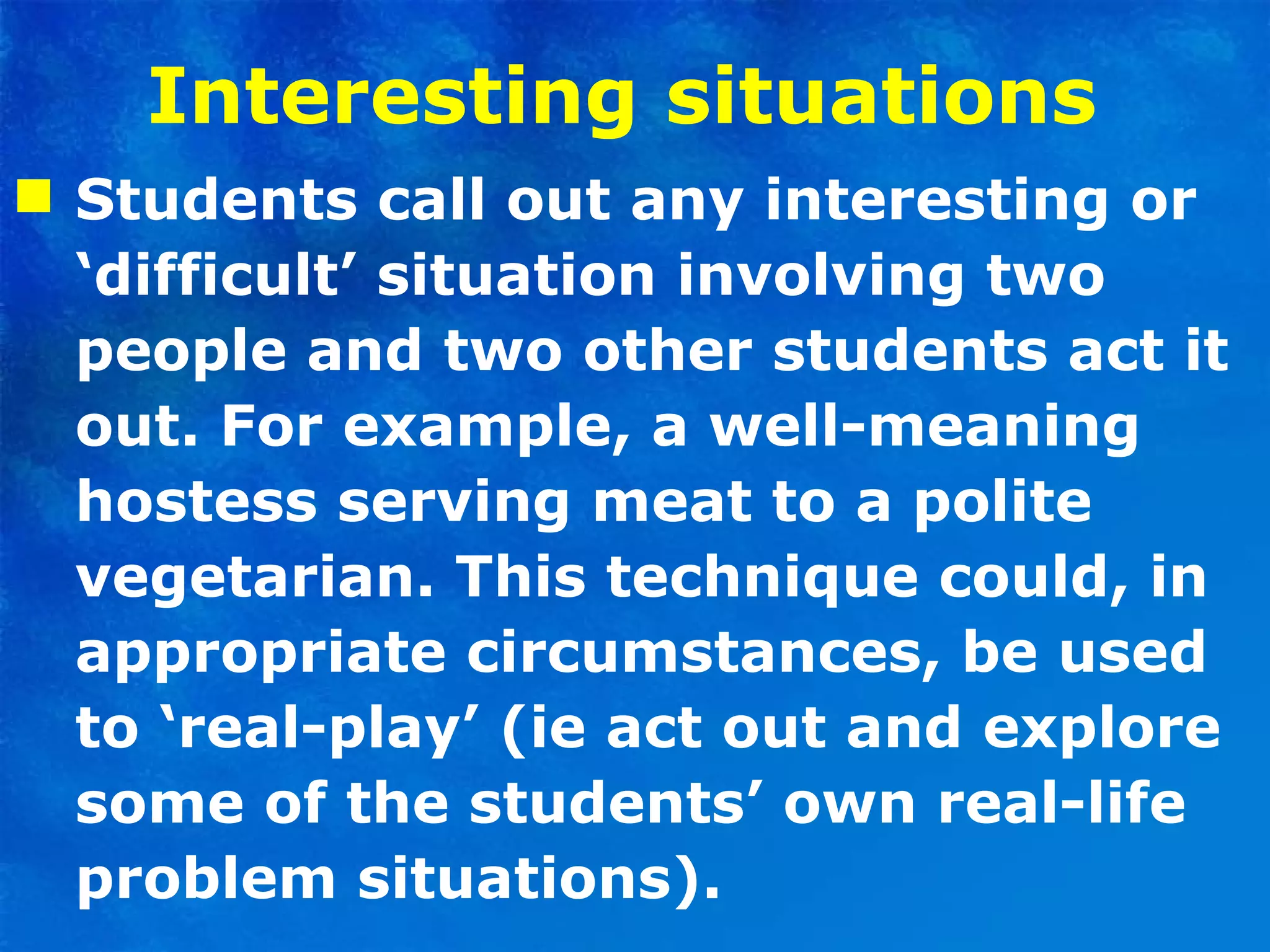 Interesting situations   Students call out any interesting or ‘difficult’ situation involving two people and two other students act it out. For example, a well-meaning hostess serving meat to a polite vegetarian. This technique could, in appropriate circumstances, be used to ‘real-play’ (ie act out and explore some of the students’ own real-life problem situations). 