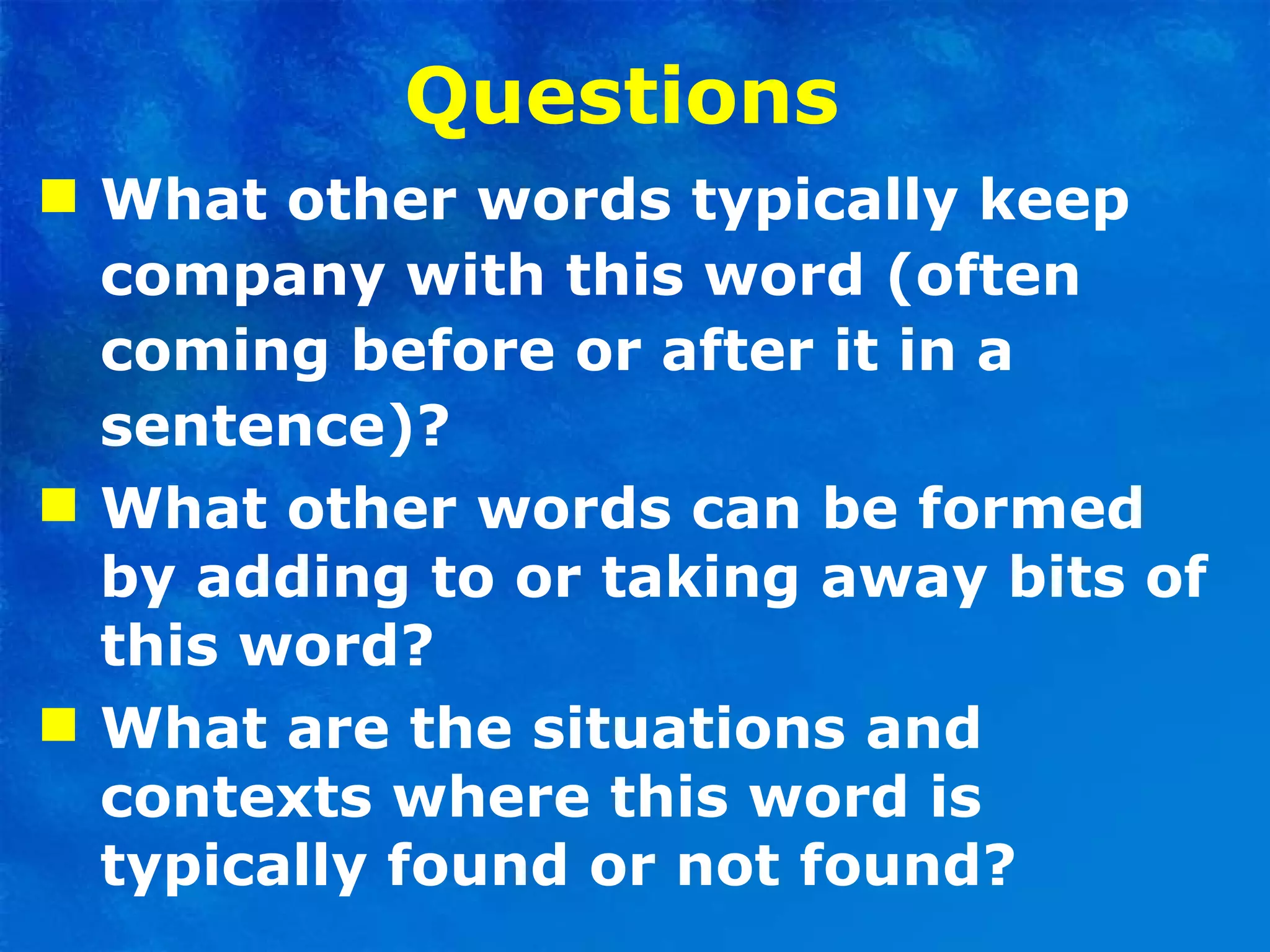 Questions  What other words typically keep company with this word (often coming before or after it in a sentence)? What other words can be formed by adding to or taking away bits of this word? What are the situations and contexts where this word is typically found or not found? 