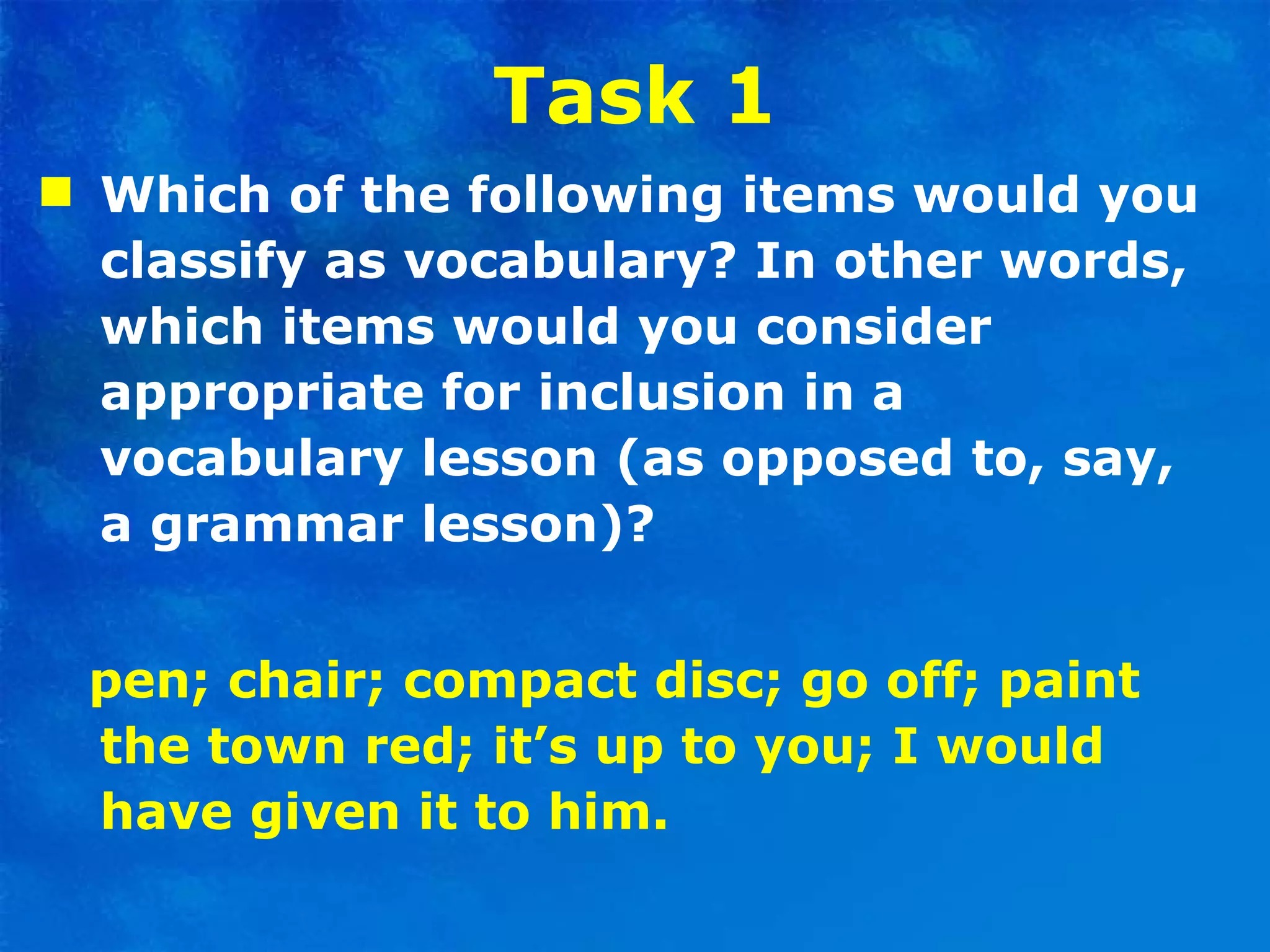Task 1 Which of the following items would you classify as vocabulary? In other words, which items would you consider appropriate for inclusion in a vocabulary lesson (as opposed to, say, a grammar lesson)? pen; chair; compact disc; go off; paint the town red; it’s up to you; I would have given it to him. 