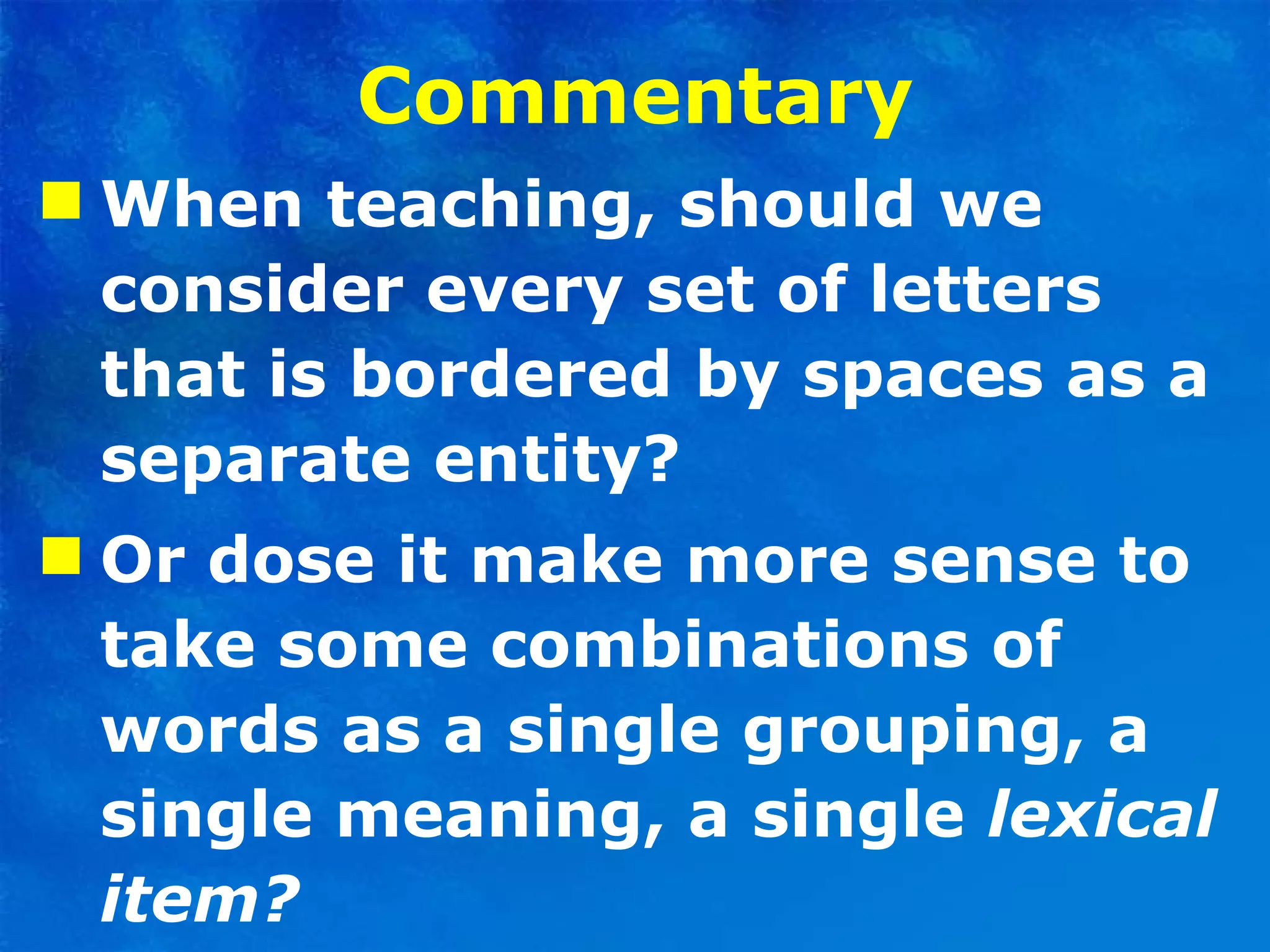 Commentary When teaching, should we consider every set of letters that is bordered by spaces as a separate entity?  Or dose it make more sense to take some combinations of words as a single grouping, a single meaning, a single  lexical item? 