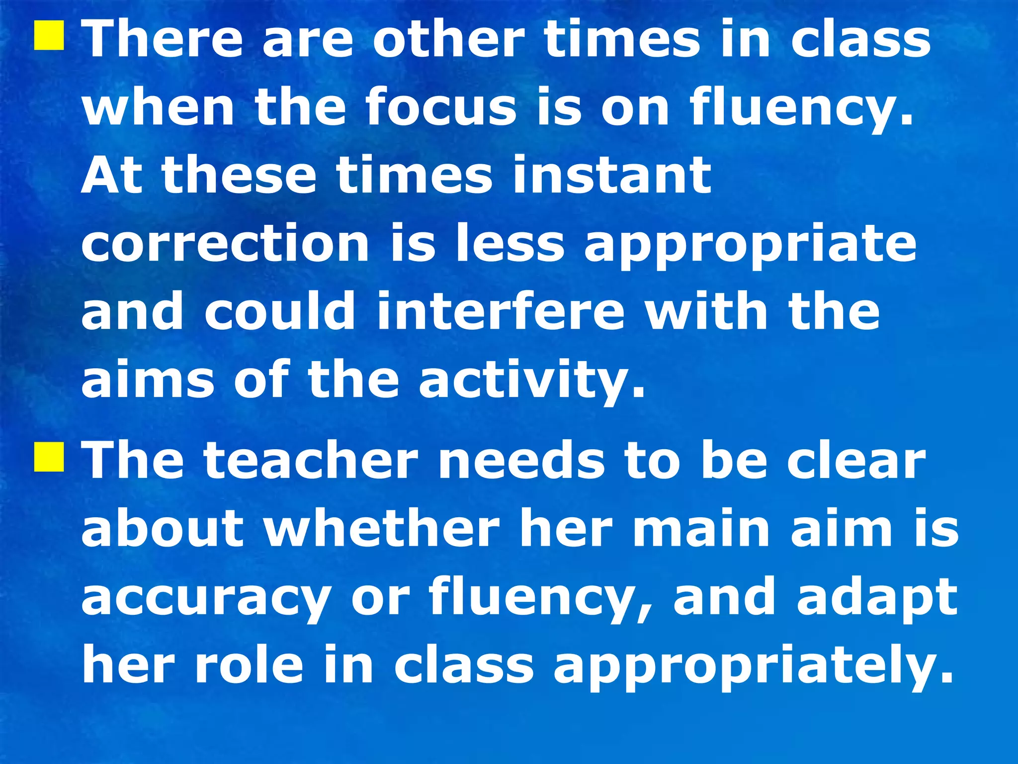 There are other times in class when the focus is on fluency. At these times instant correction is less appropriate and could interfere with the aims of the activity. The teacher needs to be clear about whether her main aim is accuracy or fluency, and adapt her role in class appropriately.  