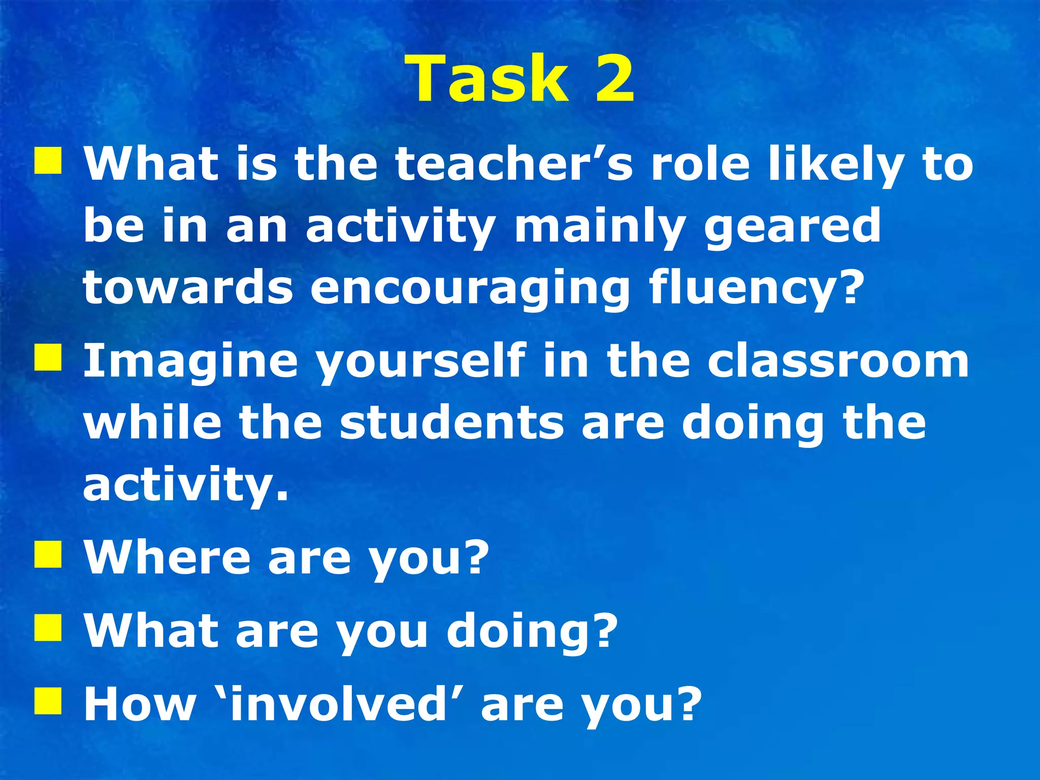 Task 2 What is the teacher’s role likely to be in an activity   mainly geared towards encouraging fluency?  Imagine yourself in the classroom while the students are doing the activity.  Where are you?  What are you doing?  How ‘involved’ are you? 