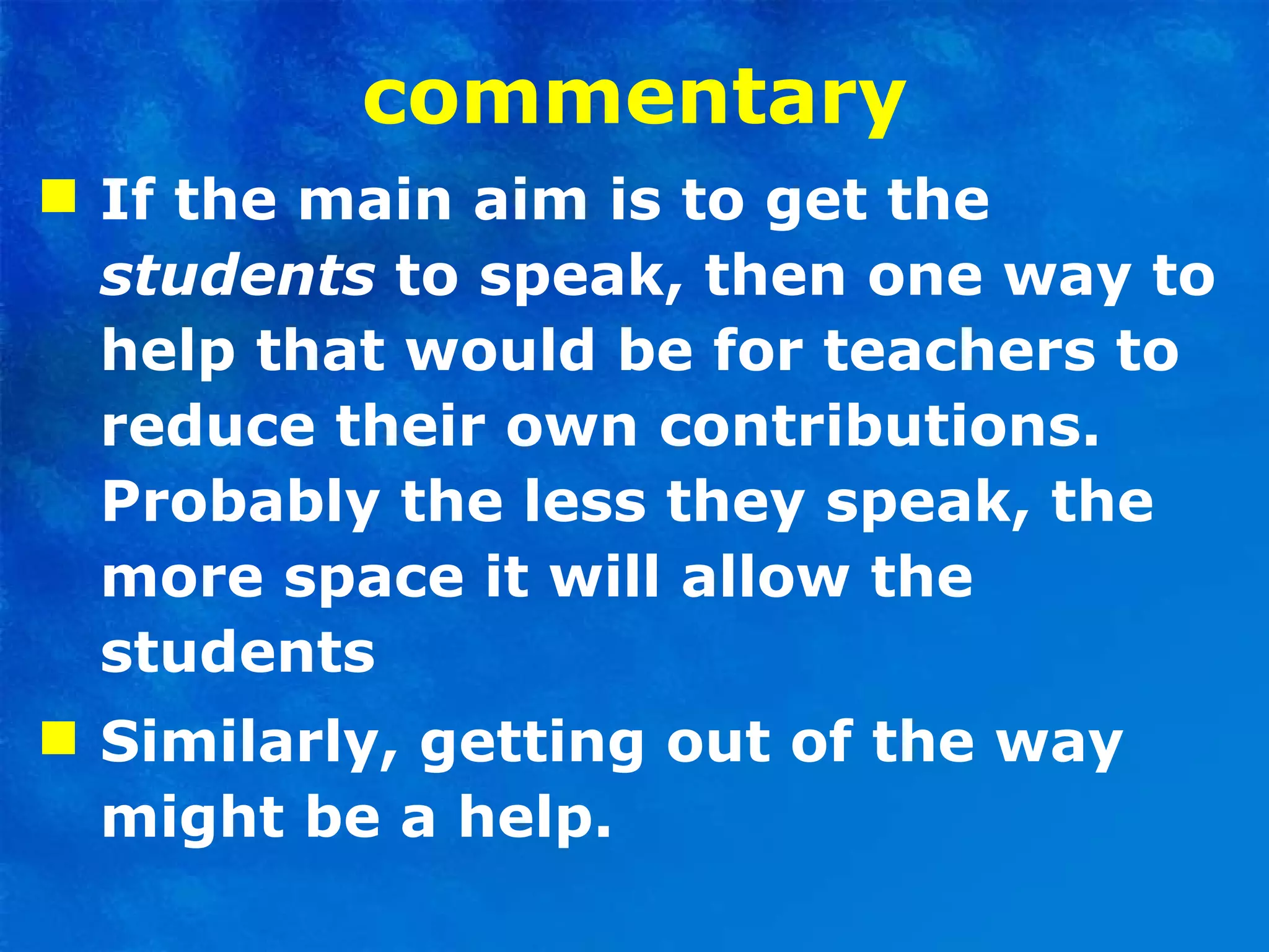 commentary If the main aim is to get the  students  to speak, then one way to help that would be for teachers to reduce   their own contributions. Probably the less they speak, the more space it will allow the students Similarly, getting out of the way might be a help.  