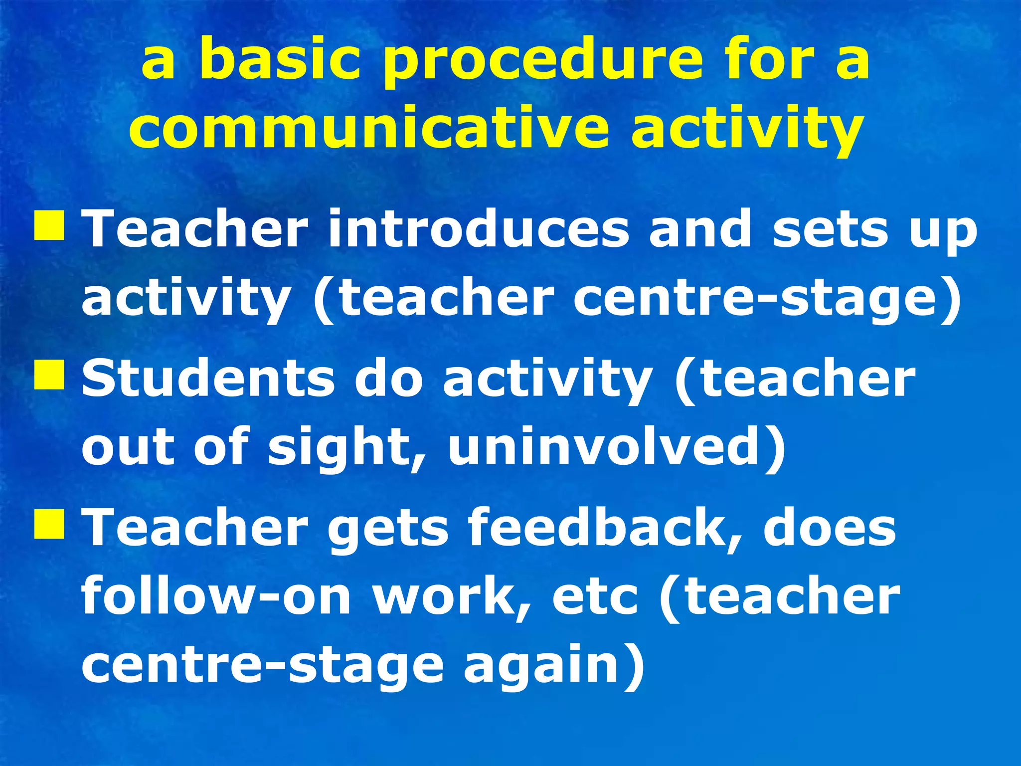 a basic procedure for a communicative activity   Teacher introduces and sets up activity (teacher centre-stage) Students do activity (teacher out of sight, uninvolved)  Teacher gets feedback, does follow-on work, etc (teacher centre-stage again)  