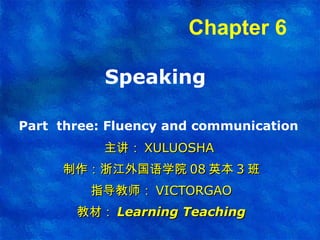 Speaking  Part  three:  Fluency and communication   主讲： XULUOSHA  制作：浙江外国语学院 08 英本 3 班 指导教师： VICTORGAO 教材： Learning Teaching Chapter 6   