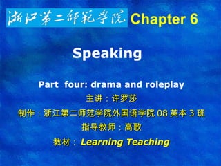 Speaking  Part  four:  drama and roleplay 主讲：许罗莎 制作：浙江第二师范学院外国语学院 08 英本 3 班 指导教师：高歌 教材： Learning Teaching Chapter 6   