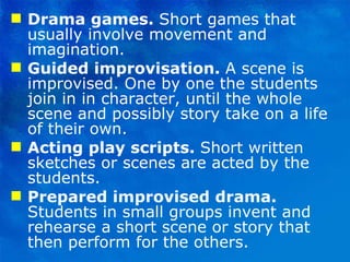 Drama games.  Short games that usually involve movement and imagination. Guided improvisation.  A scene is improvised. One by one the students join in in character, until the whole scene and possibly story take on a life of their own. Acting play scripts.  Short written sketches or scenes are acted by the students. Prepared improvised drama.  Students in small groups invent and rehearse a short scene or story that then perform for the others. 